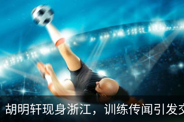 胡明轩现身浙江，训练传闻引发交易猜测，最新动向引关注
